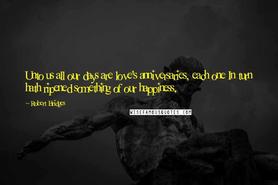 Robert Bridges Quotes: Unto us all our days are love's anniversaries, each one In turn hath ripened something of our happiness.