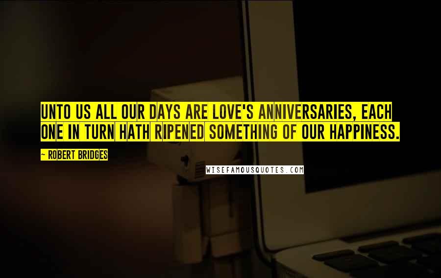 Robert Bridges Quotes: Unto us all our days are love's anniversaries, each one In turn hath ripened something of our happiness.