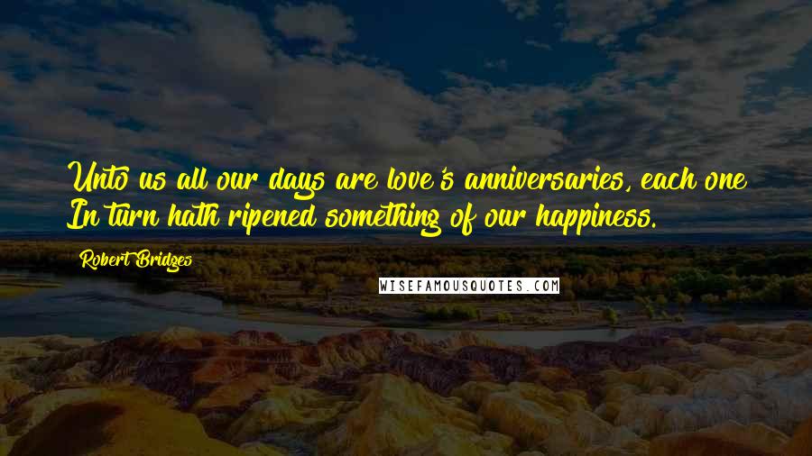 Robert Bridges Quotes: Unto us all our days are love's anniversaries, each one In turn hath ripened something of our happiness.