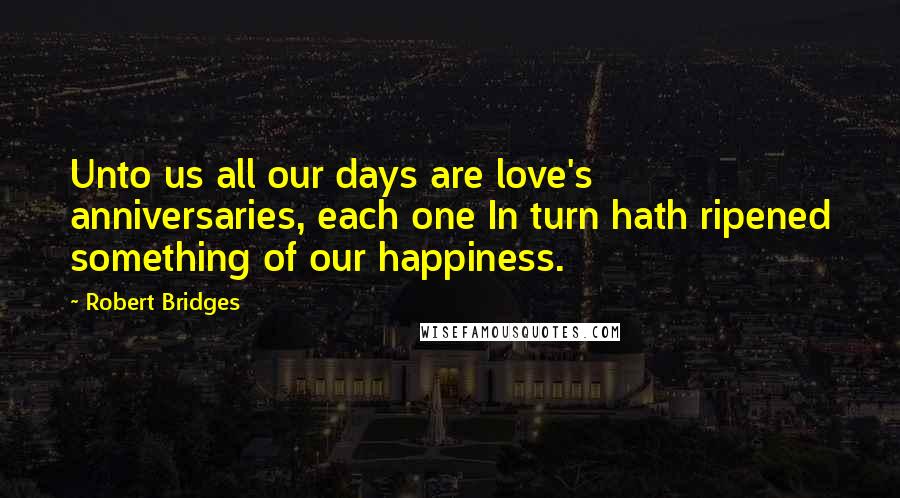 Robert Bridges Quotes: Unto us all our days are love's anniversaries, each one In turn hath ripened something of our happiness.