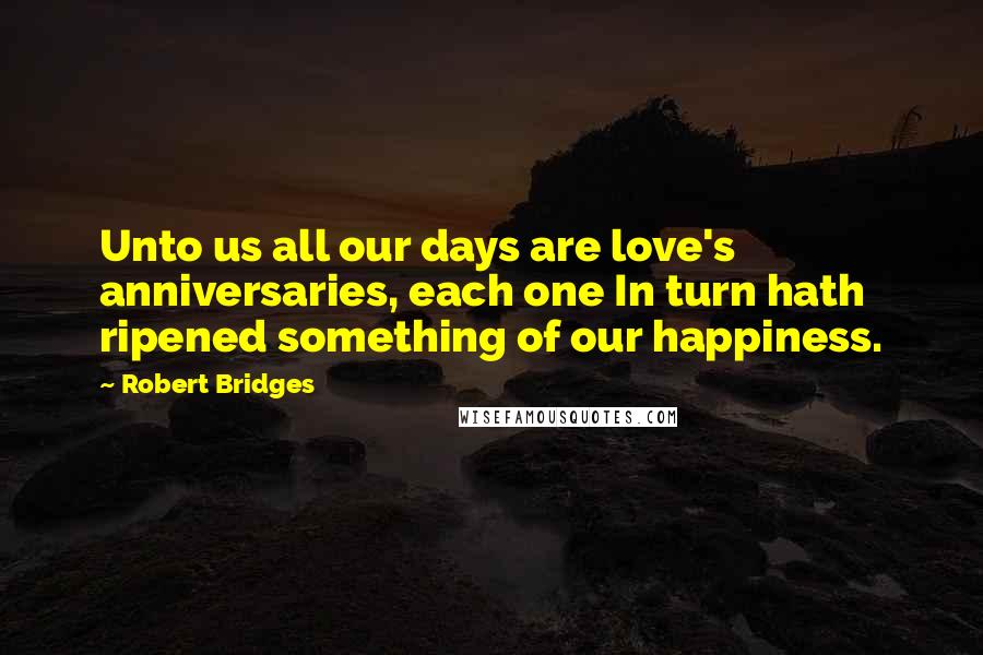 Robert Bridges Quotes: Unto us all our days are love's anniversaries, each one In turn hath ripened something of our happiness.