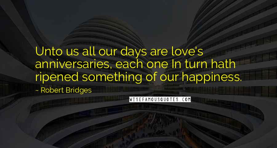 Robert Bridges Quotes: Unto us all our days are love's anniversaries, each one In turn hath ripened something of our happiness.