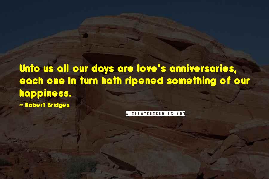 Robert Bridges Quotes: Unto us all our days are love's anniversaries, each one In turn hath ripened something of our happiness.