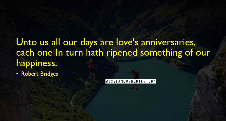 Robert Bridges Quotes: Unto us all our days are love's anniversaries, each one In turn hath ripened something of our happiness.