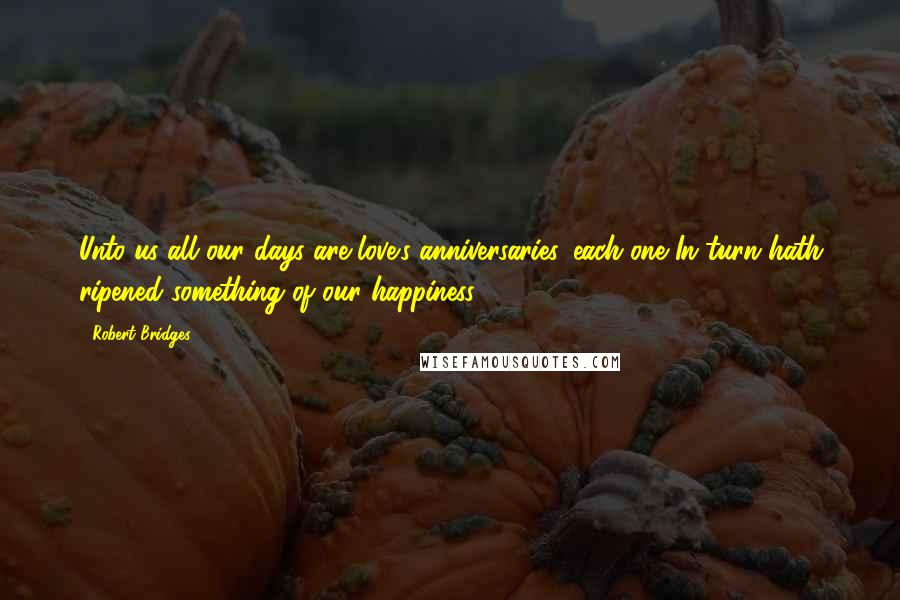 Robert Bridges Quotes: Unto us all our days are love's anniversaries, each one In turn hath ripened something of our happiness.