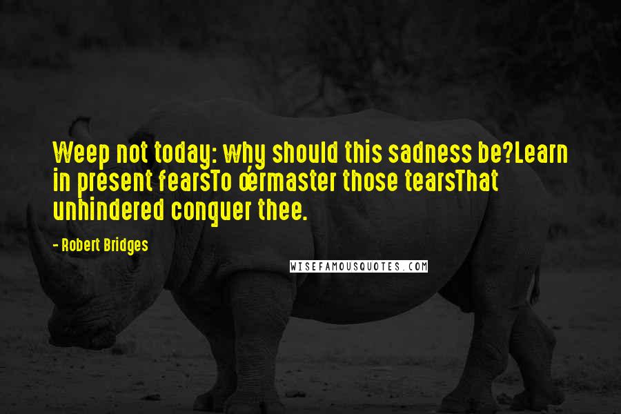 Robert Bridges Quotes: Weep not today: why should this sadness be?Learn in present fearsTo o'ermaster those tearsThat unhindered conquer thee.