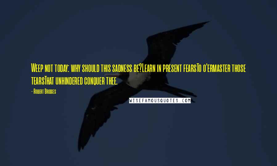 Robert Bridges Quotes: Weep not today: why should this sadness be?Learn in present fearsTo o'ermaster those tearsThat unhindered conquer thee.