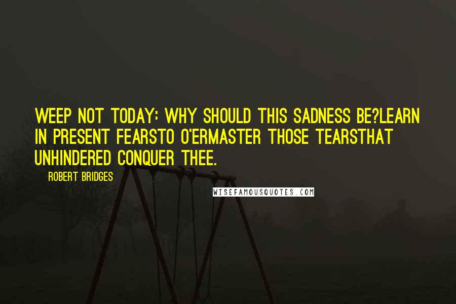 Robert Bridges Quotes: Weep not today: why should this sadness be?Learn in present fearsTo o'ermaster those tearsThat unhindered conquer thee.