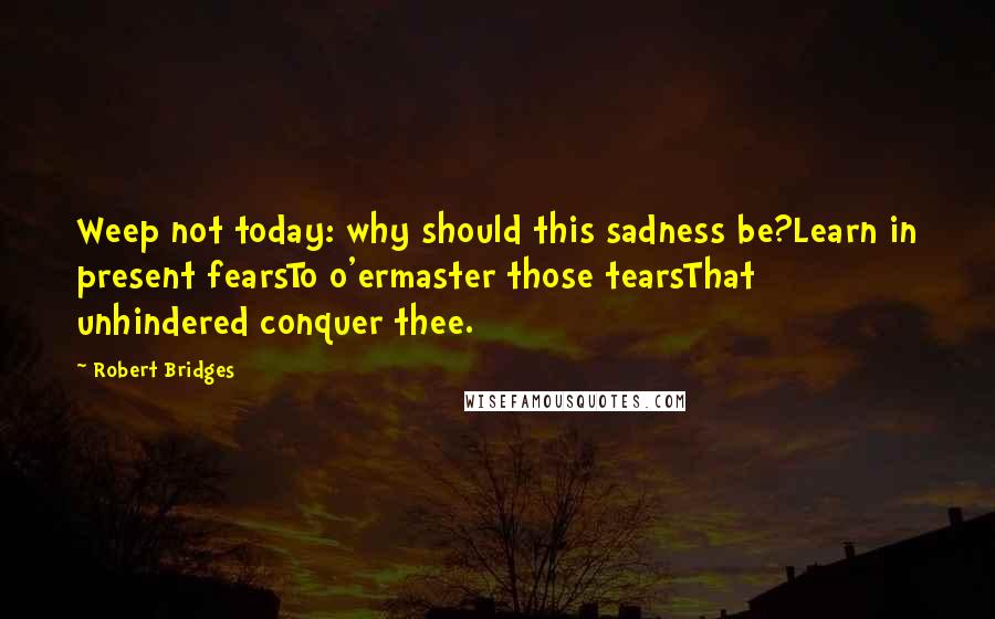 Robert Bridges Quotes: Weep not today: why should this sadness be?Learn in present fearsTo o'ermaster those tearsThat unhindered conquer thee.