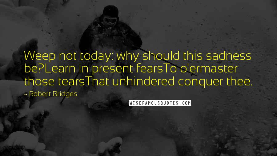 Robert Bridges Quotes: Weep not today: why should this sadness be?Learn in present fearsTo o'ermaster those tearsThat unhindered conquer thee.