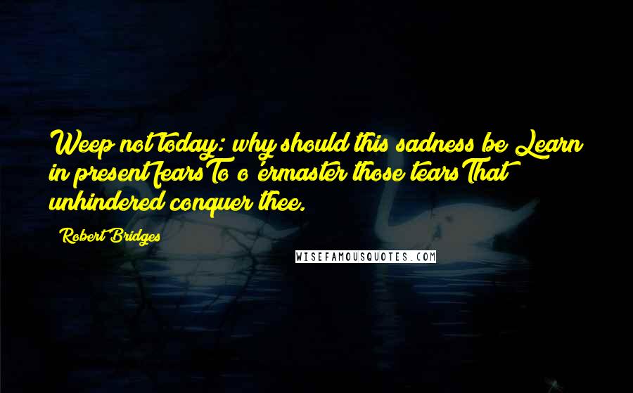 Robert Bridges Quotes: Weep not today: why should this sadness be?Learn in present fearsTo o'ermaster those tearsThat unhindered conquer thee.