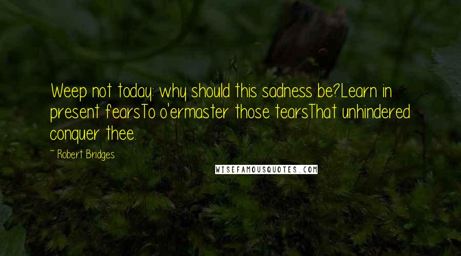 Robert Bridges Quotes: Weep not today: why should this sadness be?Learn in present fearsTo o'ermaster those tearsThat unhindered conquer thee.