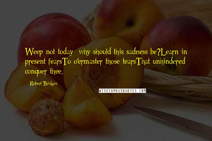 Robert Bridges Quotes: Weep not today: why should this sadness be?Learn in present fearsTo o'ermaster those tearsThat unhindered conquer thee.