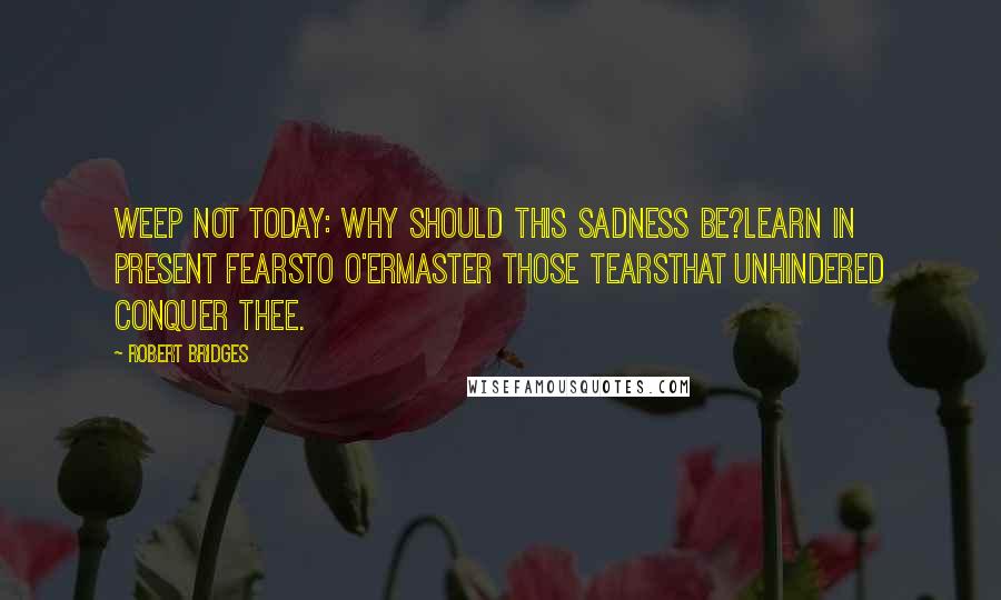 Robert Bridges Quotes: Weep not today: why should this sadness be?Learn in present fearsTo o'ermaster those tearsThat unhindered conquer thee.