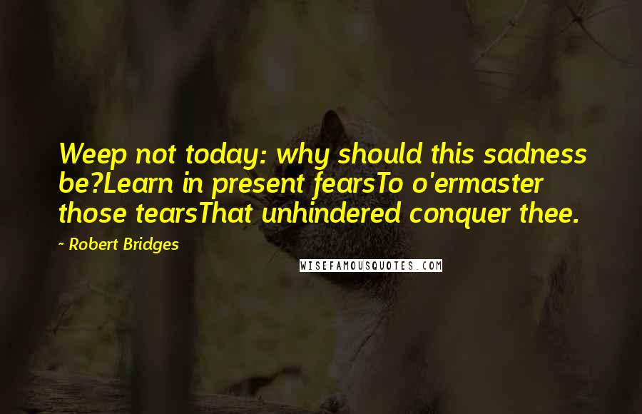 Robert Bridges Quotes: Weep not today: why should this sadness be?Learn in present fearsTo o'ermaster those tearsThat unhindered conquer thee.