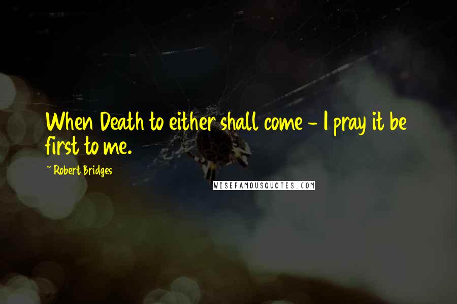 Robert Bridges Quotes: When Death to either shall come - I pray it be first to me.