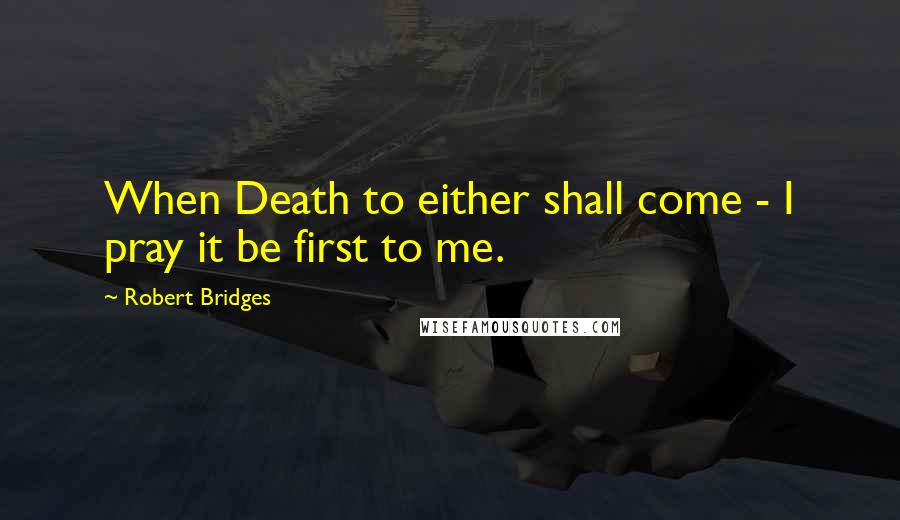 Robert Bridges Quotes: When Death to either shall come - I pray it be first to me.