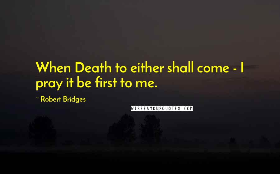 Robert Bridges Quotes: When Death to either shall come - I pray it be first to me.