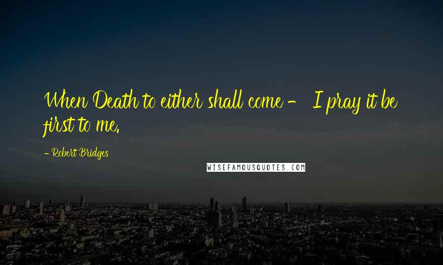 Robert Bridges Quotes: When Death to either shall come - I pray it be first to me.