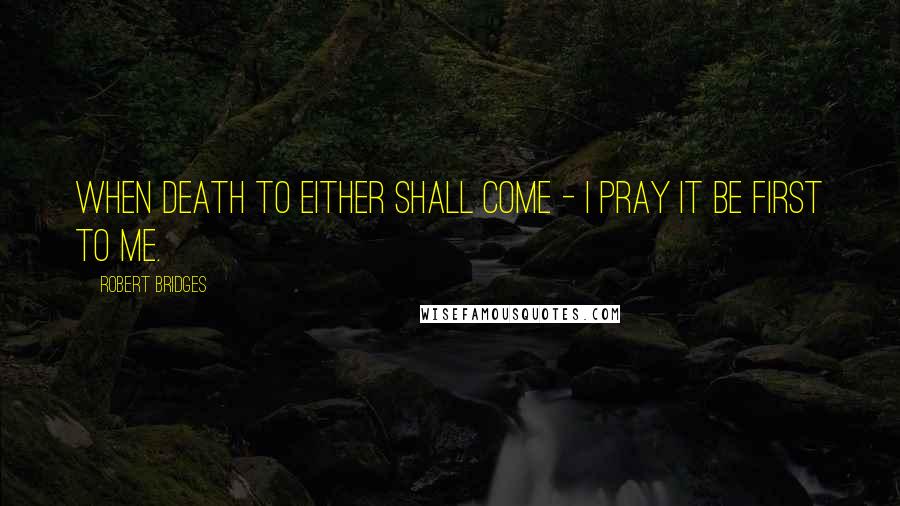 Robert Bridges Quotes: When Death to either shall come - I pray it be first to me.