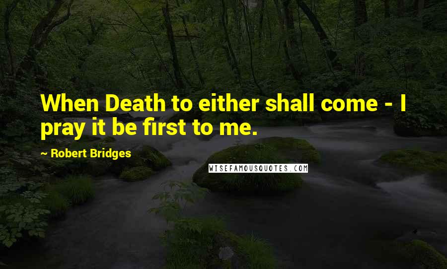 Robert Bridges Quotes: When Death to either shall come - I pray it be first to me.