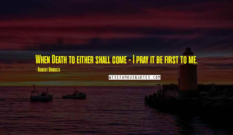 Robert Bridges Quotes: When Death to either shall come - I pray it be first to me.