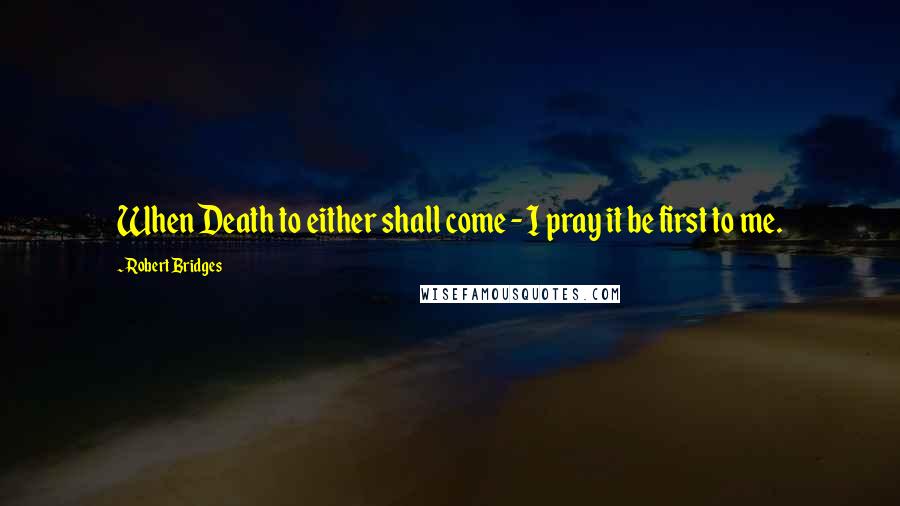 Robert Bridges Quotes: When Death to either shall come - I pray it be first to me.