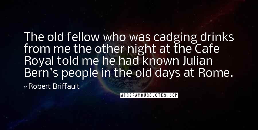 Robert Briffault Quotes: The old fellow who was cadging drinks from me the other night at the Cafe Royal told me he had known Julian Bern's people in the old days at Rome.