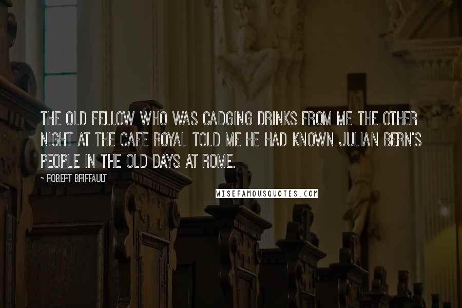 Robert Briffault Quotes: The old fellow who was cadging drinks from me the other night at the Cafe Royal told me he had known Julian Bern's people in the old days at Rome.