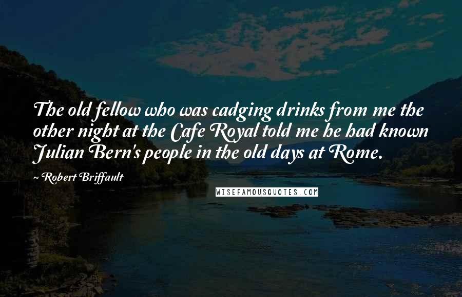 Robert Briffault Quotes: The old fellow who was cadging drinks from me the other night at the Cafe Royal told me he had known Julian Bern's people in the old days at Rome.