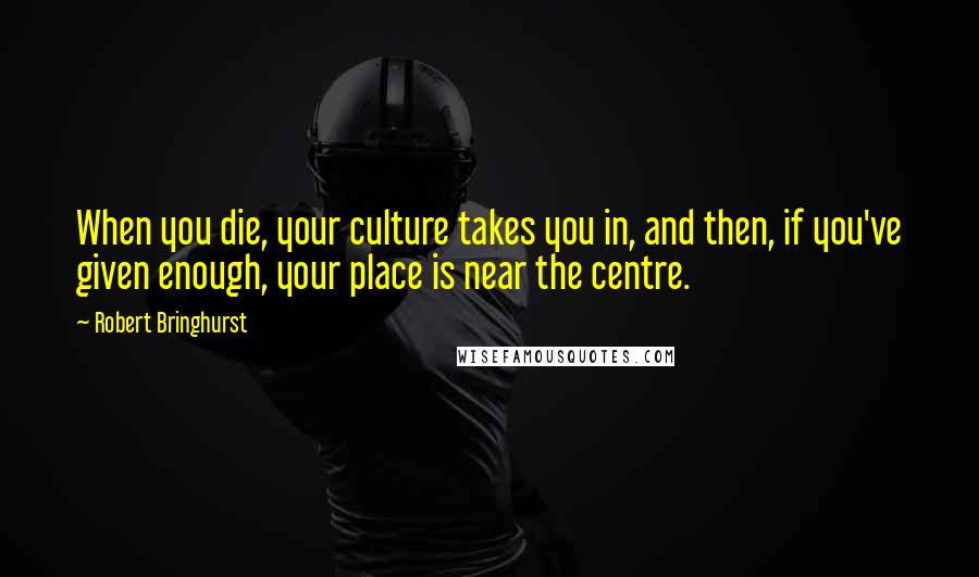 Robert Bringhurst Quotes: When you die, your culture takes you in, and then, if you've given enough, your place is near the centre.