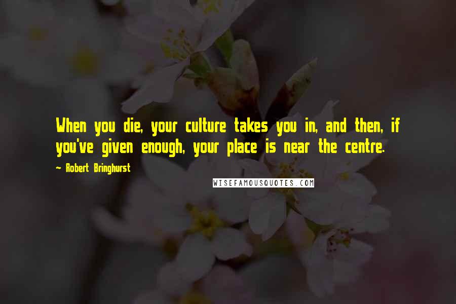 Robert Bringhurst Quotes: When you die, your culture takes you in, and then, if you've given enough, your place is near the centre.