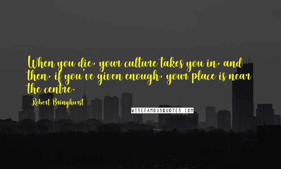 Robert Bringhurst Quotes: When you die, your culture takes you in, and then, if you've given enough, your place is near the centre.