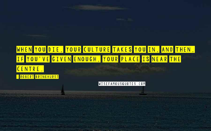 Robert Bringhurst Quotes: When you die, your culture takes you in, and then, if you've given enough, your place is near the centre.