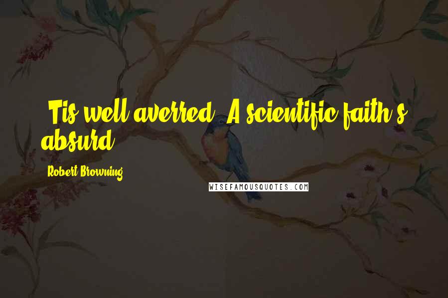 Robert Browning Quotes: 'Tis well averred, A scientific faith's absurd.