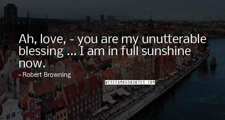 Robert Browning Quotes: Ah, love, - you are my unutterable blessing ... I am in full sunshine now.