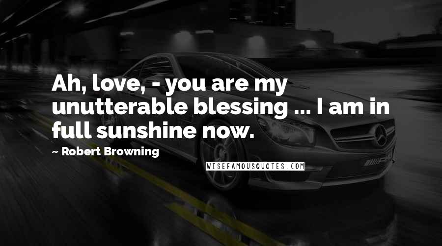 Robert Browning Quotes: Ah, love, - you are my unutterable blessing ... I am in full sunshine now.