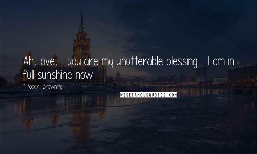 Robert Browning Quotes: Ah, love, - you are my unutterable blessing ... I am in full sunshine now.