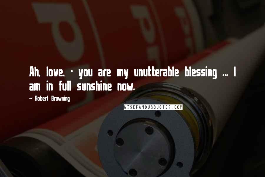 Robert Browning Quotes: Ah, love, - you are my unutterable blessing ... I am in full sunshine now.