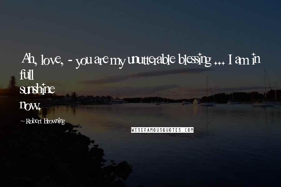 Robert Browning Quotes: Ah, love, - you are my unutterable blessing ... I am in full sunshine now.