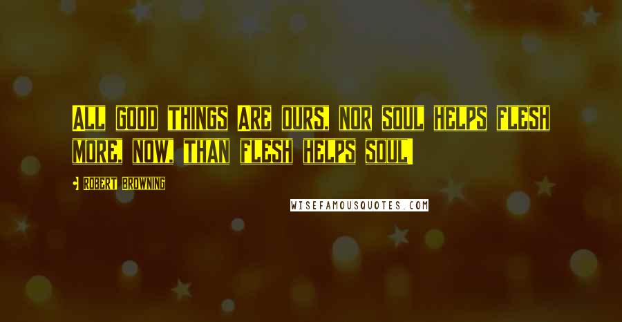 Robert Browning Quotes: All good things Are ours, nor soul helps flesh more, now, than flesh helps soul!