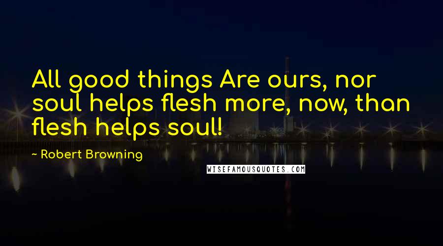 Robert Browning Quotes: All good things Are ours, nor soul helps flesh more, now, than flesh helps soul!