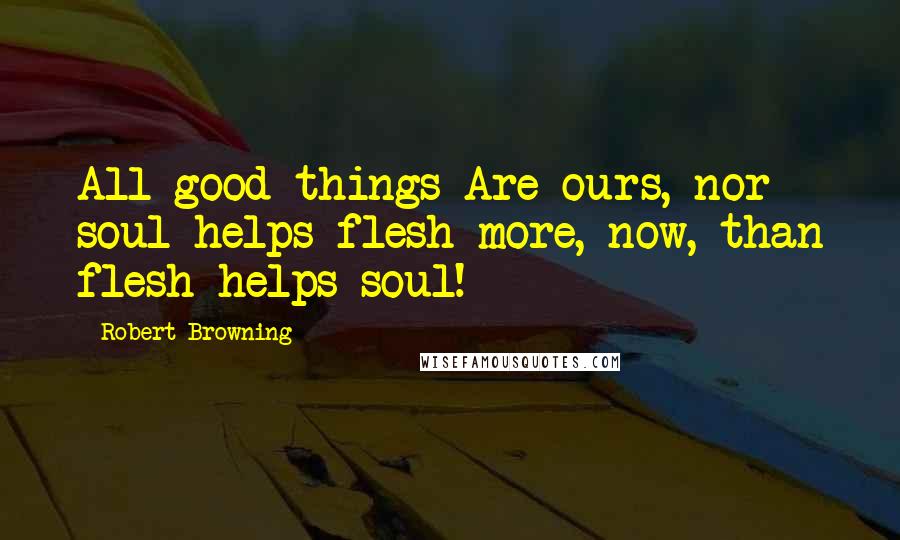 Robert Browning Quotes: All good things Are ours, nor soul helps flesh more, now, than flesh helps soul!