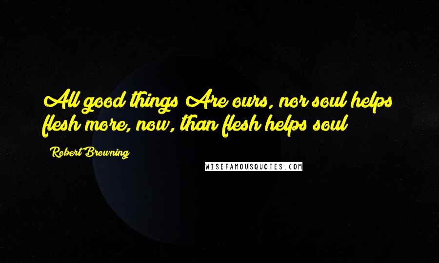 Robert Browning Quotes: All good things Are ours, nor soul helps flesh more, now, than flesh helps soul!