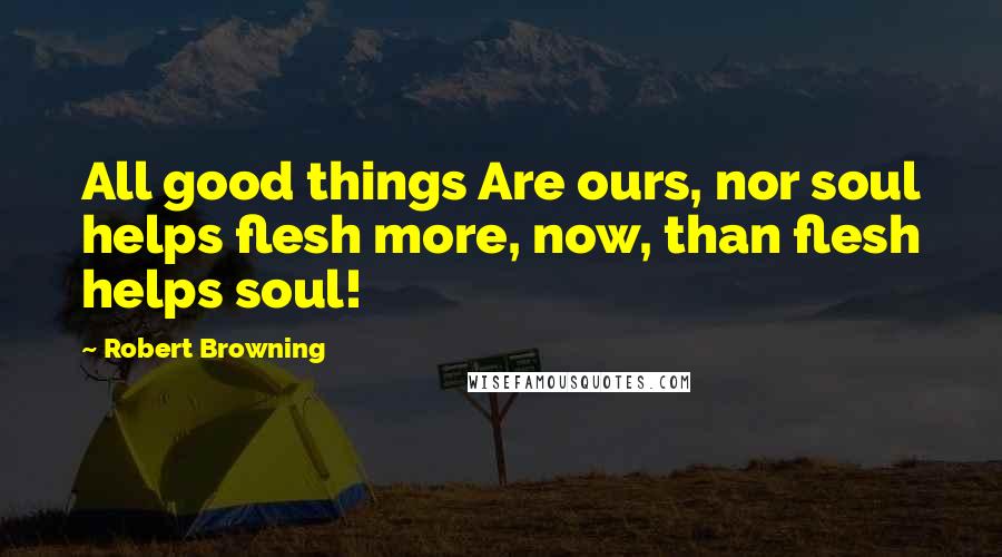 Robert Browning Quotes: All good things Are ours, nor soul helps flesh more, now, than flesh helps soul!