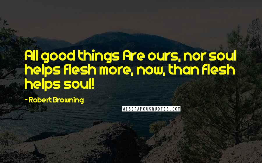 Robert Browning Quotes: All good things Are ours, nor soul helps flesh more, now, than flesh helps soul!