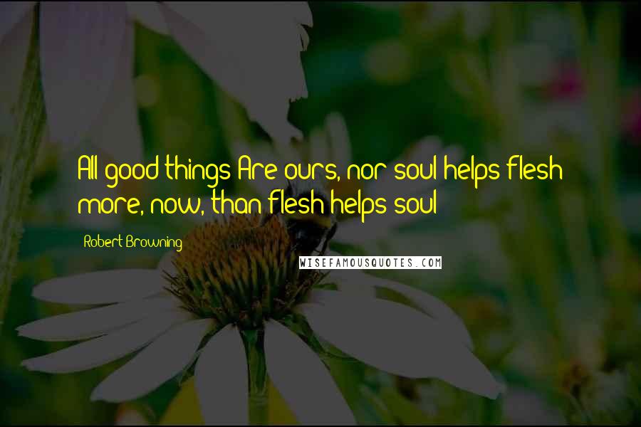 Robert Browning Quotes: All good things Are ours, nor soul helps flesh more, now, than flesh helps soul!