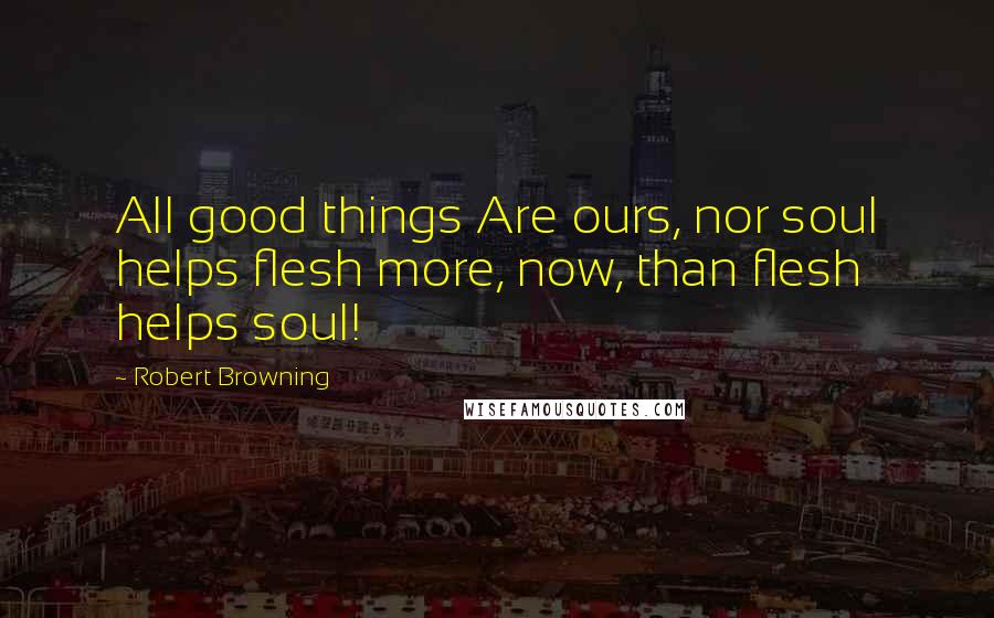 Robert Browning Quotes: All good things Are ours, nor soul helps flesh more, now, than flesh helps soul!