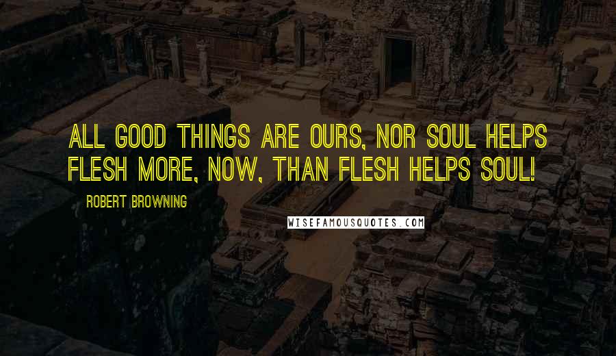 Robert Browning Quotes: All good things Are ours, nor soul helps flesh more, now, than flesh helps soul!