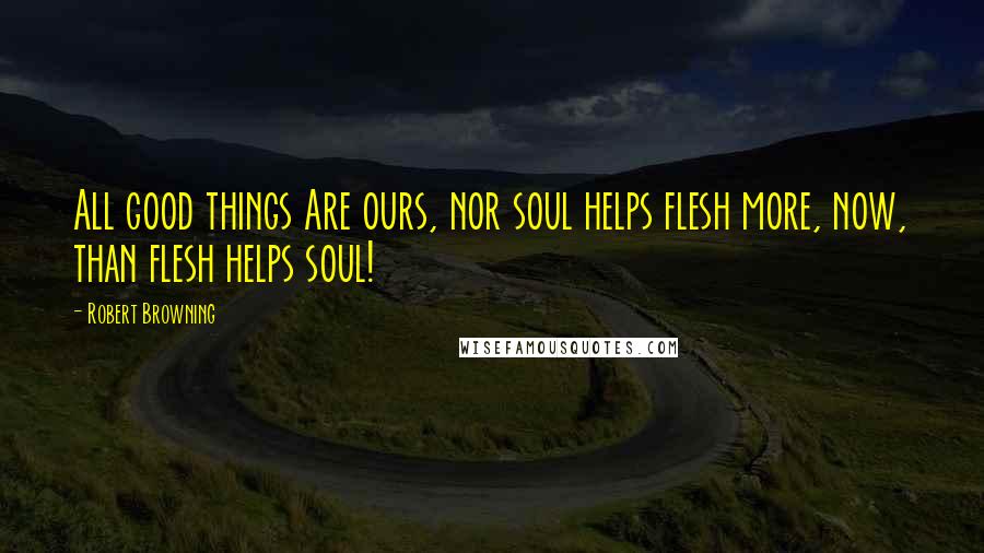 Robert Browning Quotes: All good things Are ours, nor soul helps flesh more, now, than flesh helps soul!